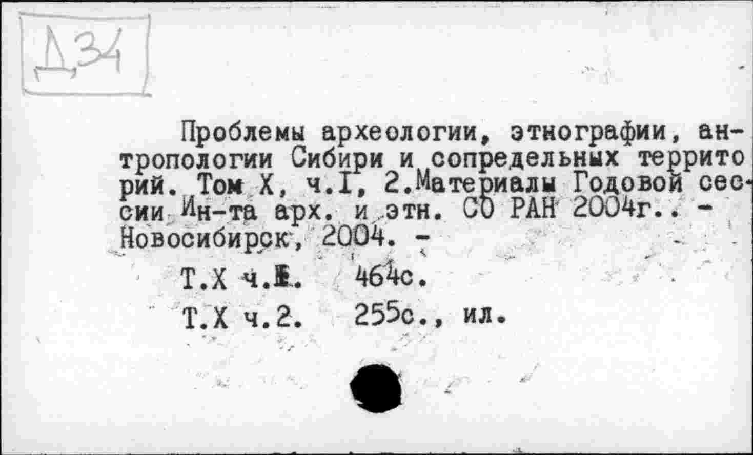 ﻿Проблемы археологии, этнографии, антропологии Сибири и сопредельных террито рий. Том X, ч.І, 2.Ma те риалы Годовой сессии Ин-та арх. и.этн. СО РАН 2004г.. -Новосибирск', 2004. -
Т.Х 4.1.	464с.
Т.Х 4.2.	255с., ил.